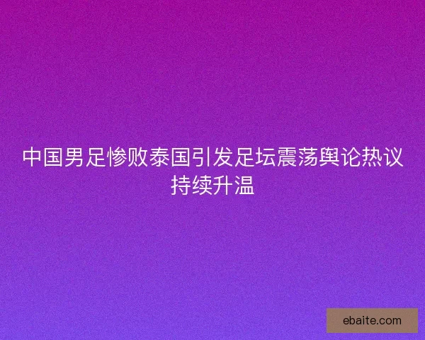 中国男足惨败泰国引发足坛震荡舆论热议持续升温