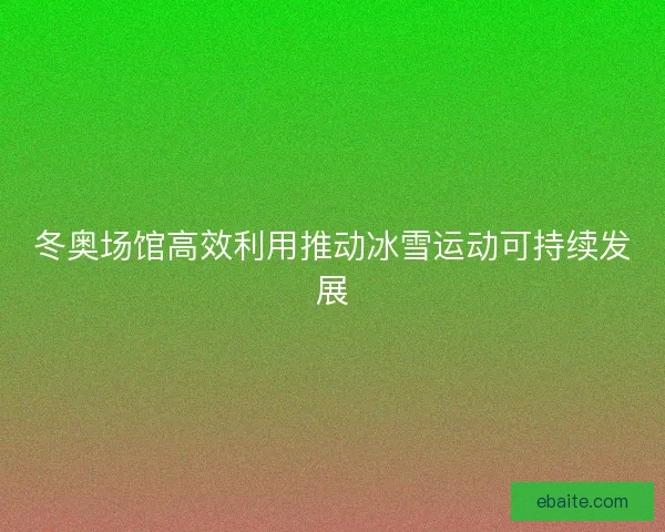 冬奥场馆高效利用推动冰雪运动可持续发展