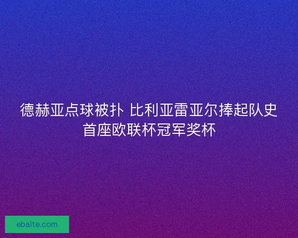 德赫亚点球被扑 比利亚雷亚尔捧起队史首座欧联杯冠军奖杯