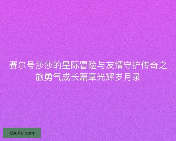 赛尔号莎莎的星际冒险与友情守护传奇之旅勇气成长篇章光辉岁月录